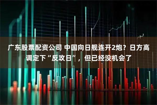 广东股票配资公司 中国向日舰连开2炮？日方高调定下“反攻日”，但已经没机会了