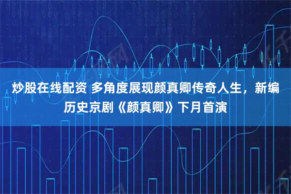 炒股在线配资 多角度展现颜真卿传奇人生，新编历史京剧《颜真卿》下月首演