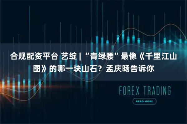 合规配资平台 艺绽 | “青绿腰”最像《千里江山图》的哪一块山石？孟庆旸告诉你