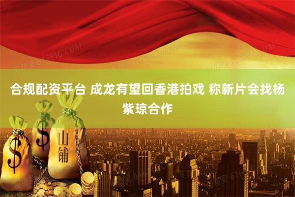 合规配资平台 成龙有望回香港拍戏 称新片会找杨紫琼合作
