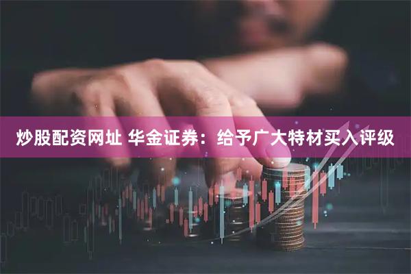炒股配资网址 华金证券：给予广大特材买入评级