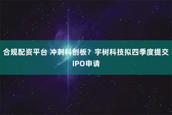 合规配资平台 冲刺科创板？宇树科技拟四季度提交IPO申请