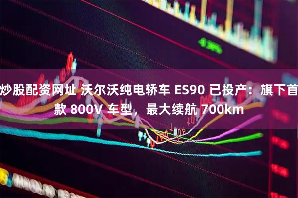 炒股配资网址 沃尔沃纯电轿车 ES90 已投产：旗下首款 800V 车型，最大续航 700km