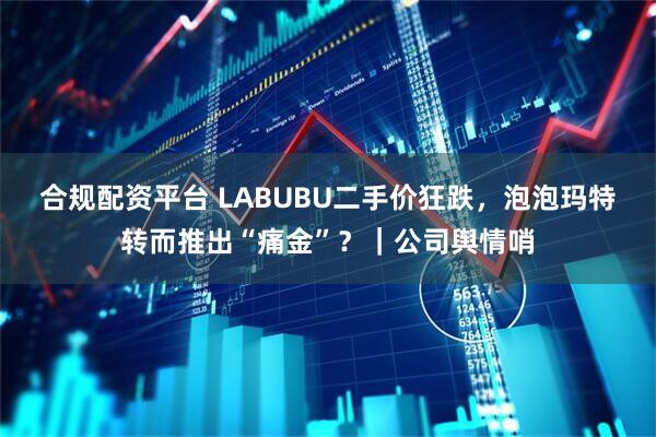 合规配资平台 LABUBU二手价狂跌，泡泡玛特转而推出“痛金”？｜公司舆情哨