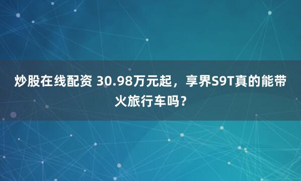 炒股在线配资 30.98万元起，享界S9T真的能带火旅行车吗？