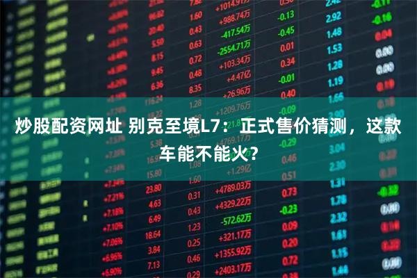 炒股配资网址 别克至境L7：正式售价猜测，这款车能不能火？