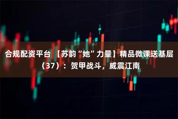 合规配资平台 【苏韵“她”力量】精品微课送基层（37）：贺甲战斗，威震江南