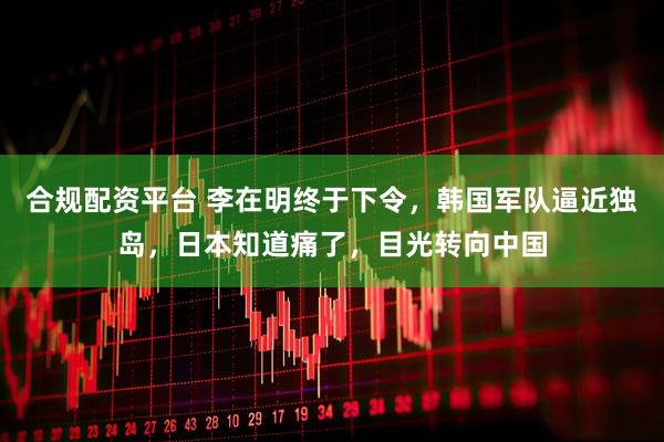 合规配资平台 李在明终于下令，韩国军队逼近独岛，日本知道痛了，目光转向中国
