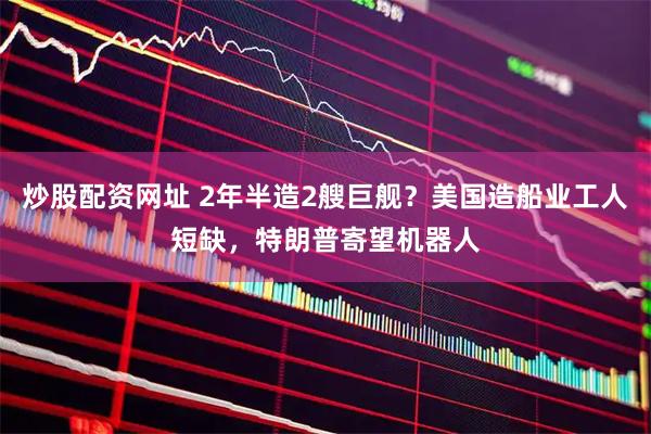 炒股配资网址 2年半造2艘巨舰？美国造船业工人短缺，特朗普寄望机器人