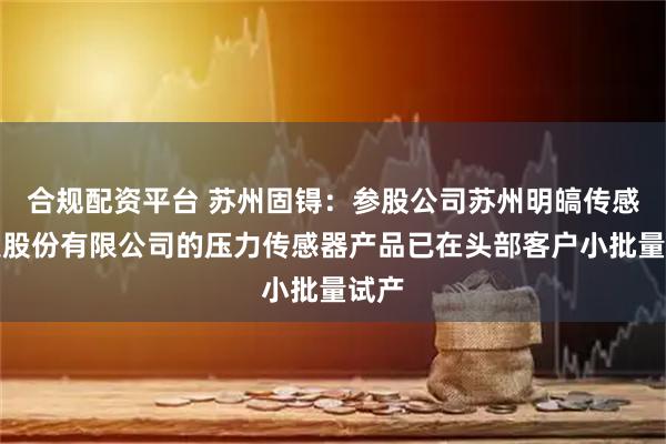 合规配资平台 苏州固锝：参股公司苏州明皜传感科技股份有限公司的压力传感器产品已在头部客户小批量试产
