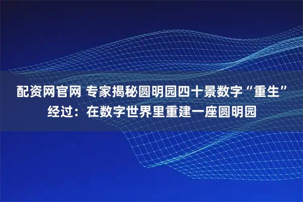 配资网官网 专家揭秘圆明园四十景数字“重生”经过：在数字世界里重建一座圆明园