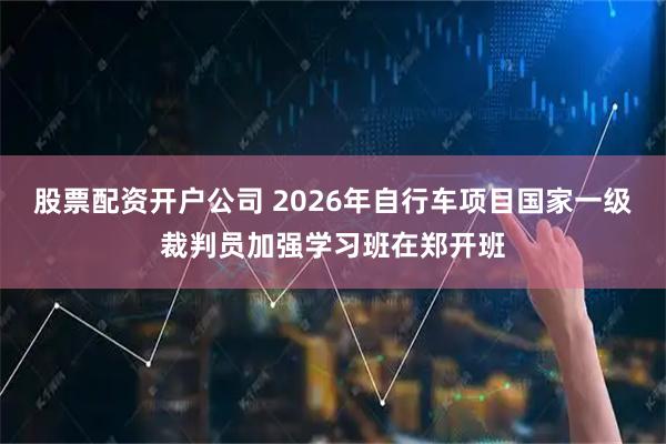股票配资开户公司 2026年自行车项目国家一级裁判员加强学习班在郑开班