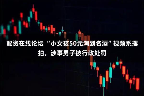 配资在线论坛 “小女孩50元淘到名酒”视频系摆拍，涉事男子被行政处罚