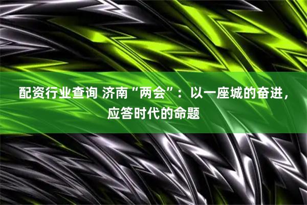 配资行业查询 济南“两会”：以一座城的奋进，应答时代的命题
