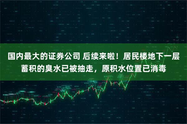 国内最大的证券公司 后续来啦！居民楼地下一层蓄积的臭水已被抽走，原积水位置已消毒