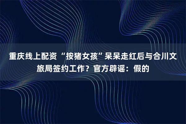重庆线上配资 “按猪女孩”呆呆走红后与合川文旅局签约工作？官方辟谣：假的