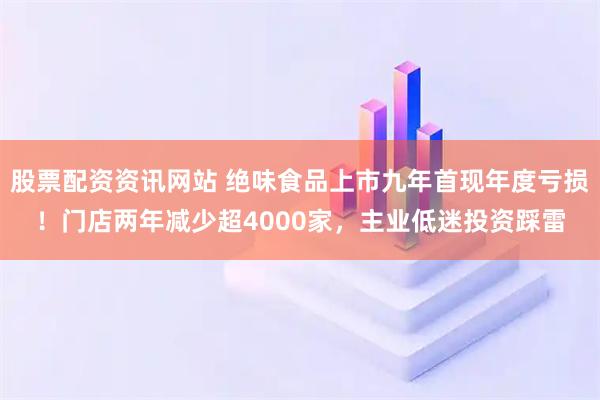 股票配资资讯网站 绝味食品上市九年首现年度亏损！门店两年减少超4000家，主业低迷投资踩雷