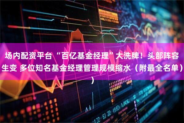场内配资平台 “百亿基金经理”大洗牌！头部阵容生变 多位知名基金经理管理规模缩水（附最全名单）