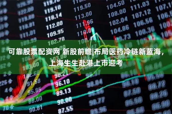 可靠股票配资网 新股前瞻|布局医药冷链新蓝海，上海生生赴港上市迎考