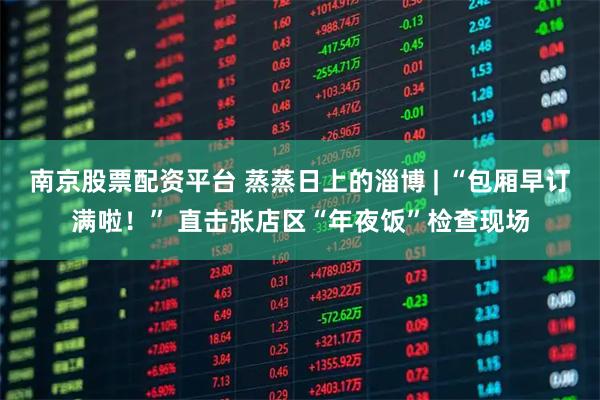 南京股票配资平台 蒸蒸日上的淄博 | “包厢早订满啦！” 直击张店区“年夜饭”检查现场