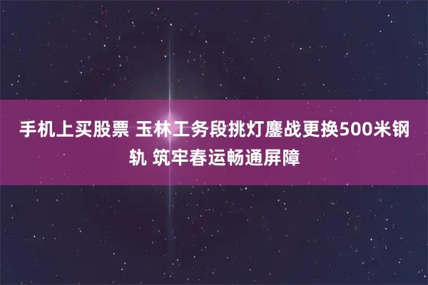 手机上买股票 玉林工务段挑灯鏖战更换500米钢轨 筑牢春运畅通屏障
