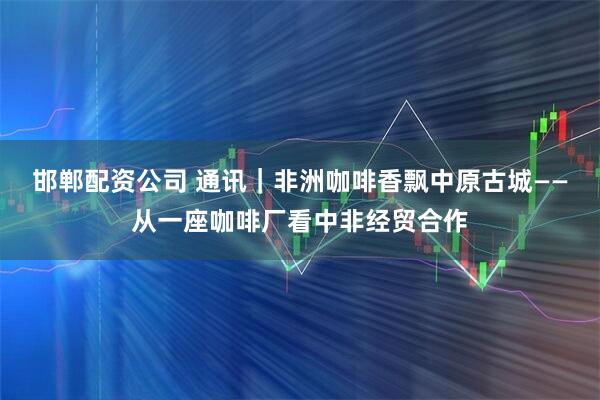 邯郸配资公司 通讯｜非洲咖啡香飘中原古城——从一座咖啡厂看中非经贸合作