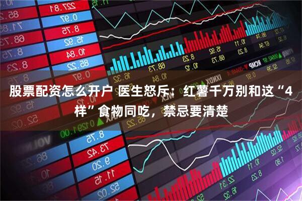 股票配资怎么开户 医生怒斥：红薯千万别和这“4样”食物同吃，禁忌要清楚