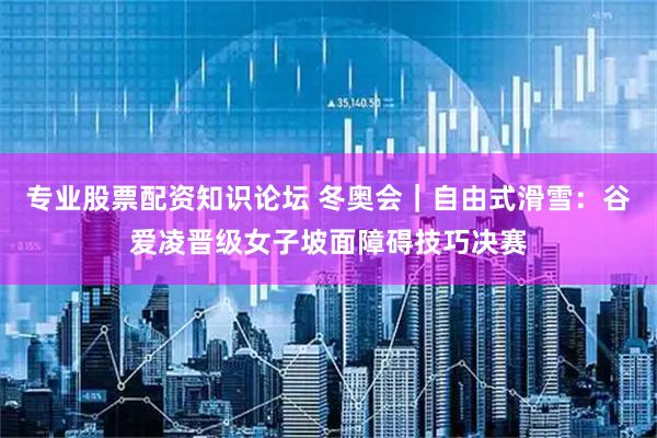 专业股票配资知识论坛 冬奥会｜自由式滑雪：谷爱凌晋级女子坡面障碍技巧决赛