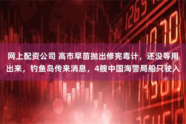 网上配资公司 高市早苗抛出修宪毒计，还没等用出来，钓鱼岛传来消息，4艘中国海警局船只驶入