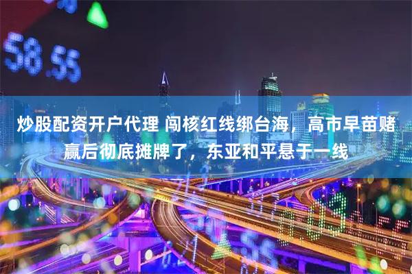 炒股配资开户代理 闯核红线绑台海，高市早苗赌赢后彻底摊牌了，东亚和平悬于一线