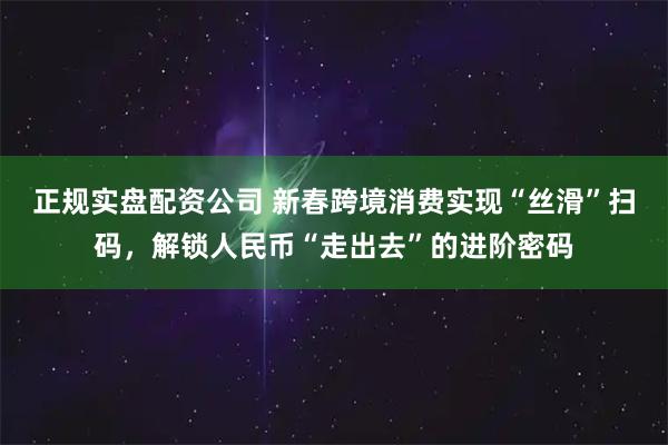 正规实盘配资公司 新春跨境消费实现“丝滑”扫码，解锁人民币“走出去”的进阶密码