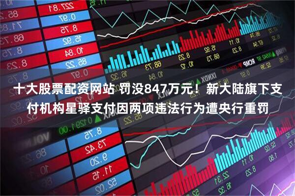 十大股票配资网站 罚没847万元！新大陆旗下支付机构星驿支付因两项违法行为遭央行重罚