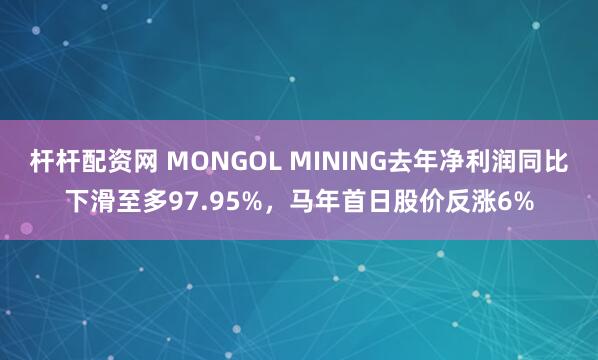 杆杆配资网 MONGOL MINING去年净利润同比下滑至多97.95%，马年首日股价反涨6%