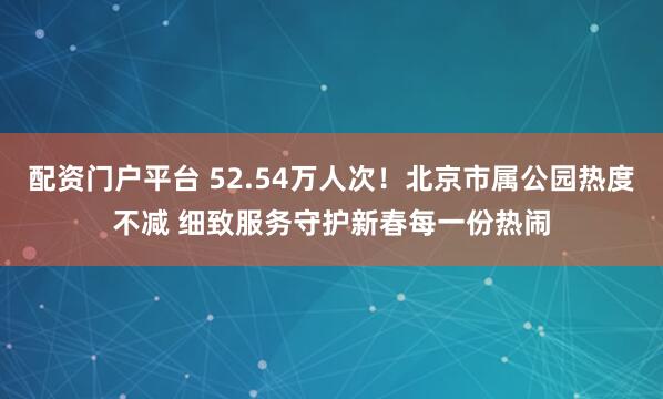 配资门户平台 52.54万人次！北京市属公园热度不减 细致服务守护新春每一份热闹