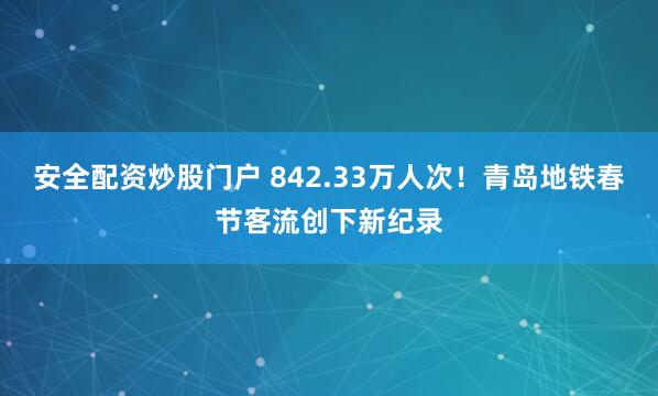 安全配资炒股门户 842.33万人次！青岛地铁春节客流创下新纪录