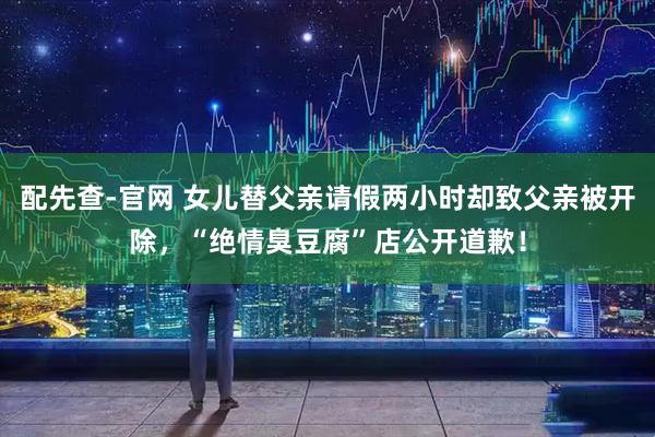 配先查-官网 女儿替父亲请假两小时却致父亲被开除，“绝情臭豆腐”店公开道歉！