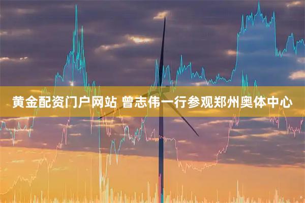 黄金配资门户网站 曾志伟一行参观郑州奥体中心