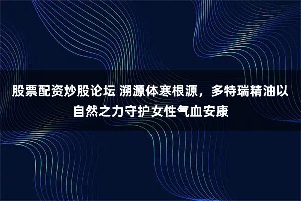 股票配资炒股论坛 溯源体寒根源，多特瑞精油以自然之力守护女性气血安康