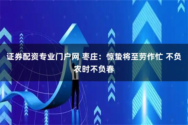 证券配资专业门户网 枣庄：惊蛰将至劳作忙 不负农时不负春