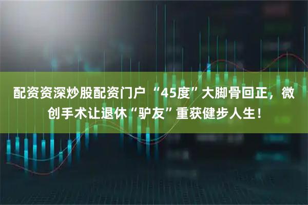 配资资深炒股配资门户 “45度”大脚骨回正，微创手术让退休“驴友”重获健步人生！