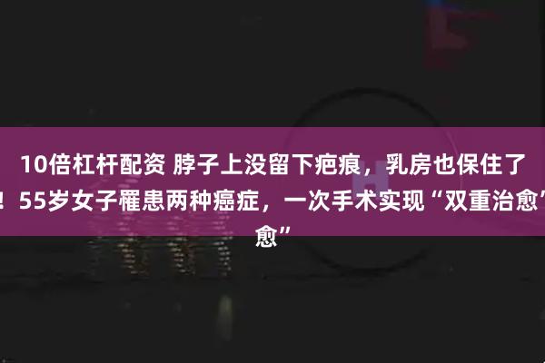 10倍杠杆配资 脖子上没留下疤痕，乳房也保住了！55岁女子罹患两种癌症，一次手术实现“双重治愈”