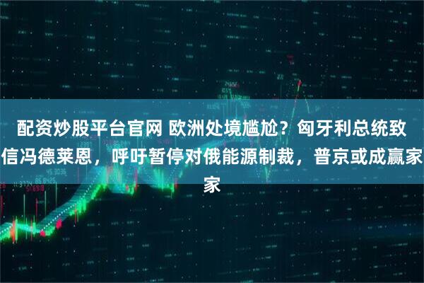 配资炒股平台官网 欧洲处境尴尬？匈牙利总统致信冯德莱恩，呼吁暂停对俄能源制裁，普京或成赢家