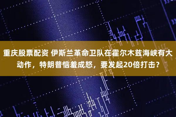 重庆股票配资 伊斯兰革命卫队在霍尔木兹海峡有大动作，特朗普恼羞成怒，要发起20倍打击？