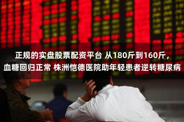 正规的实盘股票配资平台 从180斤到160斤，血糖回归正常 株洲恺德医院助年轻患者逆转糖尿病