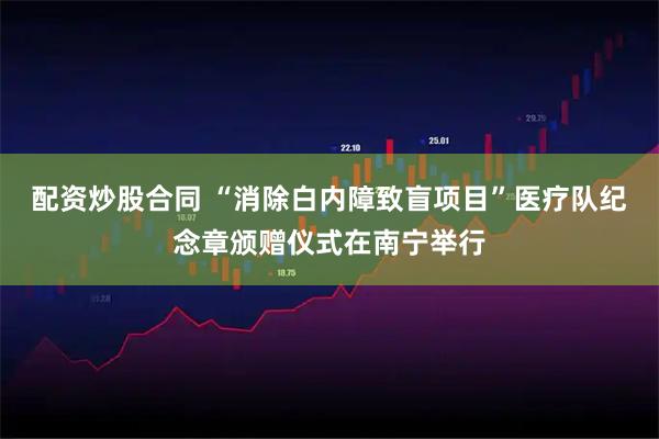 配资炒股合同 “消除白内障致盲项目”医疗队纪念章颁赠仪式在南宁举行