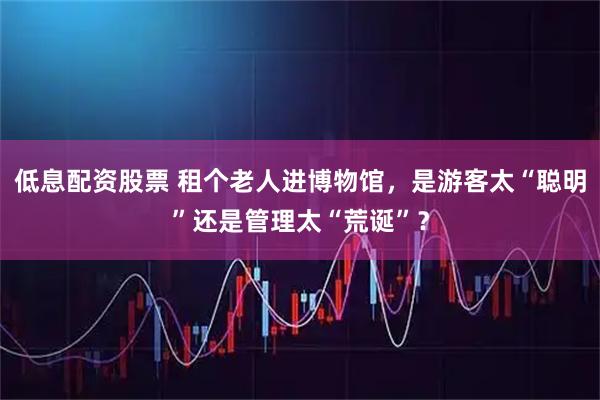 低息配资股票 租个老人进博物馆，是游客太“聪明”还是管理太“荒诞”？