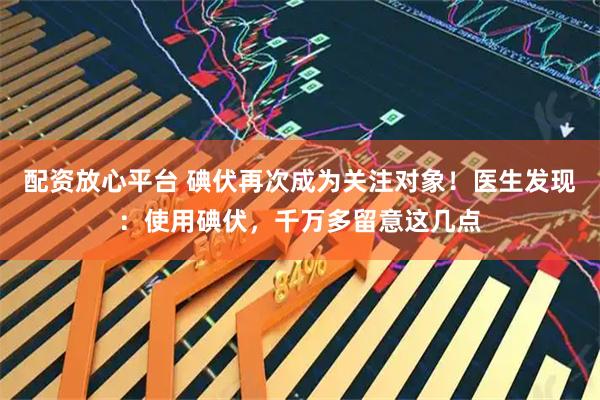 配资放心平台 碘伏再次成为关注对象！医生发现：使用碘伏，千万多留意这几点