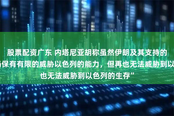 股票配资广东 内塔尼亚胡称虽然伊朗及其支持的武装力量“仍保有有限的威胁以色列的能力，但再也无法威胁到以色列的生存”