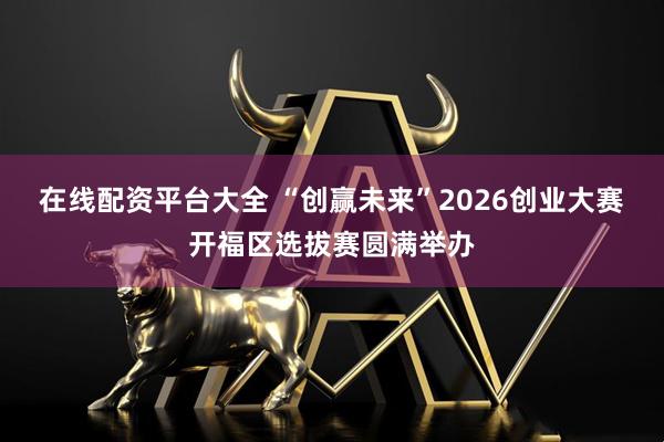 在线配资平台大全 “创赢未来”2026创业大赛开福区选拔赛圆满举办