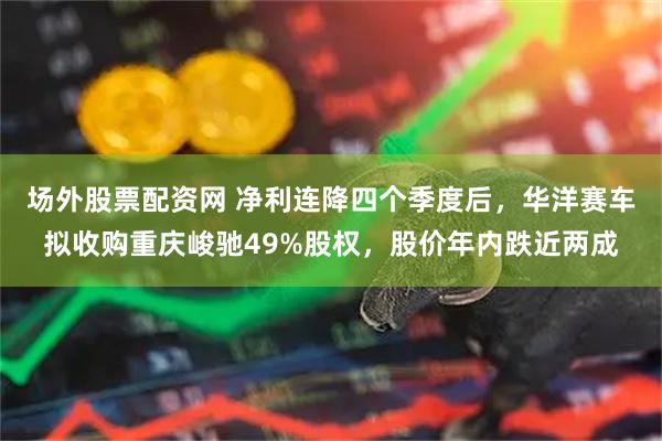 场外股票配资网 净利连降四个季度后，华洋赛车拟收购重庆峻驰49%股权，股价年内跌近两成
